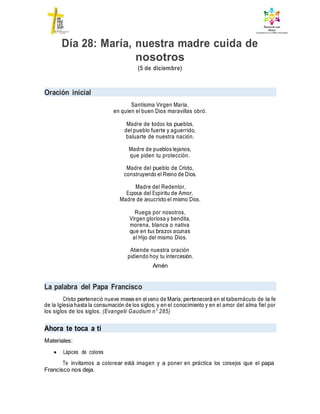 Día 28: María, nuestra madre cuida de
nosotros
(5 de diciembre)
Oración inicial
Santísima Virgen María,
en quien el buen Dios maravillas obró.
Madre de todos los pueblos,
del pueblo fuerte y aguerrido,
baluarte de nuestra nación.
Madre de pueblos lejanos,
que piden tu protección.
Madre del pueblo de Cristo,
construyendo el Reino de Dios.
Madre del Redentor,
Esposa del Espíritu de Amor,
Madre de Jesucristo el mismo Dios.
Ruega por nosotros,
Virgen gloriosa y bendita,
morena, blanca o nativa
que en tus brazos acunas
al Hijo del mismo Dios.
Atiende nuestra oración
pidiendo hoy tu intercesión.
Amén
La palabra del Papa Francisco
Cristo perteneció nueve meses en el seno de María; pertenecerá en el tabernáculo de la fe
de la Iglesia hasta la consumación de los siglos; y en el conocimiento y en el amor del alma fiel por
los siglos de los siglos. (Evangelii Gaudium n° 285)
Ahora te toca a ti
Materiales:
 Lápices de colores
Te invitamos a colorear está imagen y a poner en práctica los consejos que el papa
Francisco nos deja.
 