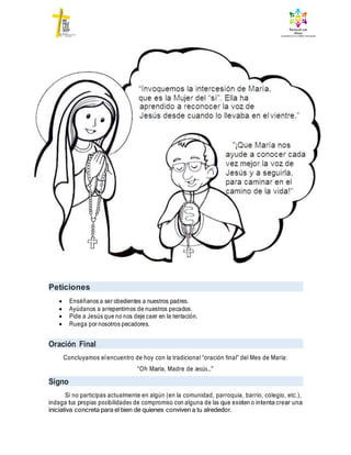 Peticiones
 Enséñanos a ser obedientes a nuestros padres.
 Ayúdanos a arrepentirnos de nuestros pecados.
 Pide a Jesús que no nos deje caer en la tentación.
 Ruega por nosotros pecadores.
Oración Final
Concluyamos elencuentro de hoy con la tradicional “oración final” del Mes de María:
“Oh María, Madre de Jesús…”
Signo
Si no participas actualmente en algún (en la comunidad, parroquia, barrio, colegio, etc.),
indaga tus propias posibilidades de compromiso con alguna de las que existen o intenta crear una
iniciativa concreta para el bien de quienes conviven a tu alrededor.
 