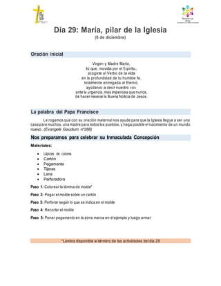 Oración inicial
La palabra del Papa Francisco
Nos preparamos para celebrar su Inmaculada Concepción
*Lámina disponible al término de las actividades del día 29
Día 29: María, pilar de la Iglesia
(6 de diciembre)
Virgen y Madre María,
tú que, movida por el Espíritu,
acogiste al Verbo de la vida
en la profundidad de tu humilde fe,
totalmente entregada al Eterno,
ayúdanos a decir nuestro «sí»
ante la urgencia, más imperiosa que nunca,
de hacer resonar la Buena Noticia de Jesús.
Le rogamos que con su oración maternal nos ayude para que la Iglesia llegue a ser una
casa para muchos, una madre para todos los pueblos, y haga posible el nacimiento de un mundo
nuevo. (Evangelii Gaudium nº288)
Materiales:
 Lápices de colores
 Cartón
 Pegamento
 Tijeras
 Lana
 Perforadora
Paso 1: Colorear la lámina de molde*
Paso 2: Pegar el molde sobre un cartón
Paso 3: Perforar según lo que se indica en el molde
Paso 4: Recortar el molde
Paso 5: Poner pegamento en la zona marca en elejemplo y luego armar
 