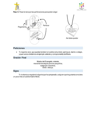 Paso 6: Pasar la lana por las perforaciones parapoder colgar
Así debe quedar
Peticiones
 Te rogamos Jesús, que puedas bendecir a nuestra comunidad, parroquia, barrio o colegio,
y que nunca olvidemos el ejemplo valiente y comprometido deMaría.
Oración Final
Madre del Evangelio viviente,
manantial de alegría para los pequeños,
ruega por nosotros.
Amén. Aleluya.
Signo
Te invitamos a regalarelcolgante que has preparado, aalguien que te gustaríaconociera
un poco más a nuestra madre María.
Pegamento
Perforar
 
