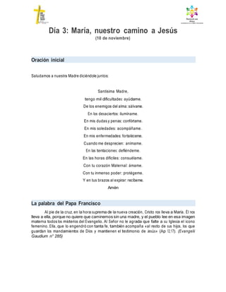 Día 3: María, nuestro camino a Jesús
(10 de noviembre)
Oración inicial
Saludamos a nuestra Madre diciéndole juntos:
Santísima Madre,
tengo mil dificultades: ayúdame.
De los enemigos del alma: sálvame.
En los desaciertos: ilumíname.
En mis dudas y penas: confórtame.
En mis soledades: acompáñame.
En mis enfermedades: fortaléceme.
Cuando me desprecien: anímame.
En las tentaciones: defiéndeme.
En las horas difíciles: consuélame.
Con tu corazón Maternal: ámame.
Con tu inmenso poder: protégeme.
Y en tus brazos al expirar: recíbeme.
Amén
La palabra del Papa Francisco
Al pie de la cruz, en la hora suprema de la nueva creación, Cristo nos lleva a María. Él nos
lleva a ella, porque no quiere que caminemos sin una madre, y el pueblo lee en esa imagen
materna todos los misterios del Evangelio. Al Señor no le agrada que falte a su Iglesia el icono
femenino. Ella, que lo engendró con tanta fe, también acompaña «al resto de sus hijos, los que
guardan los mandamientos de Dios y mantienen el testimonio de Jesús» (Ap 12,17). (Evangelii
Gaudium n° 285)
 