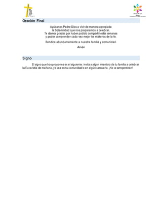 Oración Final
Ayúdanos Padre Dios a vivir de manera apropiada
la Solemnidad que nos preparamos a celebrar.
Te damos gracias por haber podido compartir estas semanas
y poder comprender cada vez mejor los misterios de la fe.
Bendice abundantemente a nuestra familia y comunidad.
Amén
Signo
El signo que hoy propones es elsiguiente: invita a algún miembro de tu familia a celebrar
la Eucaristía de mañana, ya sea en tu comunidad o en algún santuario. ¡No se arrepentirán!
 