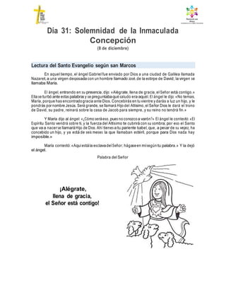 Día 31: Solemnidad de la Inmaculada
Concepción
(8 de diciembre)
Lectura del Santo Evangelio según san Marcos
En aquel tiempo, el ángel Gabriel fue enviado por Dios a una ciudad de Galilea llamada
Nazaret,a una virgen desposada con un hombre llamado José,de la estirpe de David; la virgen se
llamaba María.
El ángel, entrando en su presencia, dijo: «Alégrate, llena de gracia, el Señor está contigo.»
Ella se turbó ante estas palabras y se preguntabaqué saludo era aquél. El ángel le dijo: «No temas,
María, porque has encontradogracia ante Dios. Concebirás en tu vientre y darás a luz un hijo, y le
pondrás por nombre Jesús. Será grande, se llamará Hijo del Altísimo, el Señor Dios le dará el trono
de David, su padre, reinará sobre la casa de Jacob para siempre, y su reino no tendrá fin.»
Y María dijo al ángel: «¿Cómo seráeso, pues no conozcoa varón?» El ángel le contestó: «El
Espíritu Santo vendrá sobre ti, y la fuerza del Altísimo te cubrirá con su sombra; por eso el Santo
que va a nacerse llamaráHijo de Dios. Ahí tienes a tu pariente Isabel, que, a pesar de su vejez, ha
concebido un hijo, y ya está de seis meses la que llamaban estéril, porque para Dios nada hay
imposible.»
María contestó:«Aquíestála esclavadelSeñor; hágaseen mísegún tu palabra.» Y la dejó
el ángel.
Palabra del Señor
¡Alégrate,
llena de gracia,
el Señor está contigo!
 
