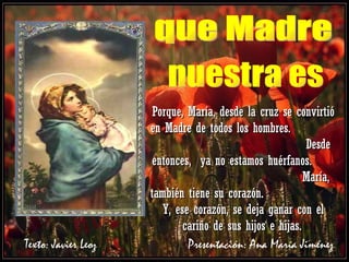 Porque, María, desde la cruz se convirtió en Madre de todos los hombres.  Desde entonces,  ya no estamos huérfanos.  María, también tiene su corazón.  Y, ese corazón, se deja ganar con el cariño de sus hijos e hijas.   que Madre nuestra es Texto: Javier Leoz  Presentación: Ana María Jiménez 
