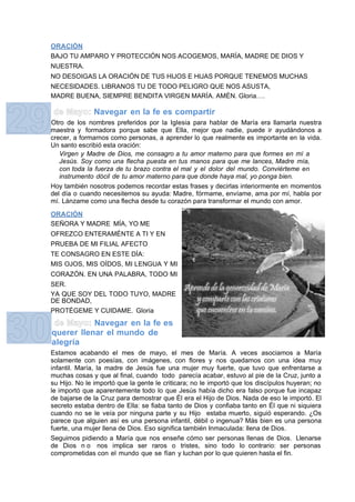 ORACIÓN
BAJO TU AMPARO Y PROTECCIÓN NOS ACOGEMOS, MARÍA, MADRE DE DIOS Y
NUESTRA.
NO DESOIGAS LA ORACIÓN DE TUS HIJOS E HIJAS PORQUE TENEMOS MUCHAS
NECESIDADES. LIBRANOS TU DE TODO PELIGRO QUE NOS ASUSTA,
MADRE BUENA, SIEMPRE BENDITA VIRGEN MARÍA. AMÉN. Gloria….

              Navegar en la fe es compartir
Otro de los nombres preferidos por la Iglesia para hablar de María era llamarla nuestra
maestra y formadora porque sabe que Ella, mejor que nadie, puede ir ayudándonos a
crecer, a formarnos como personas, a aprender lo que realmente es importante en la vida.
Un santo escribió esta oración:
   Virgen y Madre de Dios, me consagro a tu amor materno para que formes en mí a
   Jesús. Soy como una flecha puesta en tus manos para que me lances, Madre mía,
   con toda la fuerza de tu brazo contra el mal y el dolor del mundo. Conviérteme en
   instrumento dócil de tu amor materno para que donde haya mal, yo ponga bien.
Hoy también nosotros podemos recordar estas frases y decirlas interiormente en momentos
del día o cuando necesitemos su ayuda: Madre, fórmame, envíame, ama por mí, habla por
mí. Lánzame como una flecha desde tu corazón para transformar el mundo con amor.

ORACIÓN
SEÑORA Y MADRE MÍA, YO ME
OFREZCO ENTERAMÉNTE A TI Y EN
PRUEBA DE MI FILIAL AFECTO
TE CONSAGRO EN ESTE DÍA:
MIS OJOS, MIS OÍDOS, MI LENGUA Y MI
CORAZÓN. EN UNA PALABRA, TODO MI
SER.
YA QUE SOY DEL TODO TUYO, MADRE
DE BONDAD,
PROTÉGEME Y CUIDAME. Gloria
           Navegar en la fe es
querer llenar el mundo de
alegría
Estamos acabando el mes de mayo, el mes de María. A veces asociamos a María
solamente con poesías, con imágenes, con flores y nos quedamos con una idea muy
infantil. María, la madre de Jesús fue una mujer muy fuerte, que tuvo que enfrentarse a
muchas cosas y que al final, cuando todo parecía acabar, estuvo al pie de la Cruz, junto a
su Hijo. No le importó que la gente le criticara; no le importó que los discípulos huyeran; no
le importó que aparentemente todo lo que Jesús había dicho era falso porque fue incapaz
de bajarse de la Cruz para demostrar que Él era el Hijo de Dios. Nada de eso le importó. El
secreto estaba dentro de Ella: se fiaba tanto de Dios y confiaba tanto en Él que ni siquiera
cuando no se le veía por ninguna parte y su Hijo estaba muerto, siguió esperando. ¿Os
parece que alguien así es una persona infantil, débil o ingenua? Más bien es una persona
fuerte, una mujer llena de Dios. Eso significa también Inmaculada: llena de Dios.
Seguimos pidiendo a María que nos enseñe cómo ser personas llenas de Dios. Llenarse
de Dios n o nos implica ser raros o tristes, sino todo lo contrario: ser personas
comprometidas con el mundo que se fían y luchan por lo que quieren hasta el fin.
 