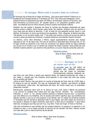 Al navegar, María está a nuestro lado en cubierta
El domingo fue la fiesta de la Virgen de Fátima. ¿Os suena esta historia? Fátima es un
pueblecito de Portugal donde el 13 de Mayo de 1917, tres niños que trabajaban como
pastores tienen la experiencia de estar con María. Se llamaban Jacinta y Francisco, que
eran hermanos y su prima Lucía. En aquella época y en pequeños pueblos como
este, era habitual que los niños rezaran juntos el rosario recordando a María.
Estaban con las ovejas y después de tomar la comida que llevaban preparada de casa,
rezaron juntos a María, como hacían cada tarde. De repente, sintieron una luz enorme y
muy clara que les llamó la atención. Y allí, al lado de una pequeña encina vieron a una
Señora. Al principio, lo único que hicieron fue asustarse. Pero después, la Señora les dijo:
“No temáis, yo no os haré ningún mal.” Y les pidió que rezaron mucho por la paz de todo el
mundo y para que todos los hombres y mujeres fuéramos convirtiendo nuestro corazón.
La Señora, como ellos llamaban a María, siguió apareciéndose durante seis meses
seguidos el día 13 de cada mes. Por eso se recordó su festividad ayer domingo día 13. En
el lugar donde se apareció a los niños se construyó una iglesia donde se sigue pidiendo
por la paz en el mundo y por el cambio de corazón de todos nosotros. Esta puede ser hoy
también nuestra petición: que seamos más pacíficos y un poco mejores personas cada día.

                                                   Rezamos juntos:
                                                     Dios te Salve, María, llena eres de
                                                                  gracia…
                                                                  Gloria…

                                                             Navegar en la fe
                                                   es remar con un fin
                                                      Al escuchar esto de “HE AQUÍ LA
                                                      ESCLAVA DEL SEÑOR” podríamos
                                                      pensar que las cosas no coinciden.
                                                      Continuamente estamos hablando de
que Dios nos creó libres y quiere que seamos libres, sin dejarnos esclavizar por nada ni
por nadie y, resulta que nos propone como ejemplo a una mujer que dice que quiere
ser la esclava del Señor.
¿Qué es esto? Bueno, hay que tener en cuenta el lenguaje de hace más de 2.000 años y
la cultura en que se escribió. Por eso es importante que siempre que leamos la Biblia
nos informemos antes bien del significado del texto. No recéis cosas que no entendéis;
preguntad, buscad…
Brevemente, podemos decir que en la época en que vivió Jesús y María, los esclavos
o los siervos no estaban bien vistos pero era algo normal tenerlos. Se consideraban
inferiores y como si los demás tuvieran derecho a tratarlos mal por eso. La expresión
que dice María es una metáfora. Ser la esclava del Señor significa aquí que prefieres ser
alguien sencillo y que no se cree superior a los demás; que no coges los primeros puestos
ni necesitas que los demás te aplaudan todo lo que hagas; que eres capaz de renunciar a
tus gustos o deseos en algún momento, para servir a otros que lo necesiten. Y para hacer
todo eso, te aseguro que hay que ser muy, muy libre. Toda una mujer. O todo un hombre….
¿No hay momentos en que sientes que tus propios deseos o tu pereza o tu egoísmo o tus
enfados te atan y no te dejan ponerte al servicio de los demás? Sé libre. Intenta romper
con todo ello y pon tu vida al servicio de los demás.

Rezamos juntos:
                       Dios te Salve, María, llena eres de gracia…
                                        Gloria…
 
