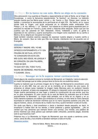 En tu barca no vas solo, María se aloja en tu corazón
Otra advocación muy querida en España y especialmente en todo el Norte, es la Virgen de
Covadonga, o como la llamamos popularmente: "la Santina", en Asturias. La tradición
popular cuenta que fue María quien animó y dio fuerza a Don Pelayo para vencer la
batalla y comenzar la reconquista de la península en el siglo VIII. De hecho, en la cueva
donde está la Virgen, una gruta escavada en la montaña, están enterrados Don
Pelayo y el rey Alfonso I. La “Santina” fue robada en la última guerra española pero un
asturiano la rescató en Francia y pudo volver a Asturias años después. Dicen que por los
pueblos que iba pasando en San Sebastián, Vitoria, Valladolid y León, la gente la
esperaba en los caminos y quería acompañar a la imagen como expresión de su cariño a
María y de su alegría por recuperar la imagen.
Ojalá también nosotros seamos capaces de expresar nuestra alegría y nuestro cariño a
María, de corazón. Que se note que Ella nos importa, intentando vivir de acuerdo con el
Evangelio.

ORACIÓN
SEÑORA Y MADRE MÍA, YO ME
OFREZCO ENTERAMÉNTE A TI Y EN
PRUEBA DE MI FILIAL AFECTO
TE CONSAGRO EN ESTE DÍA:
MIS OJOS, MIS OÍDOS, MI LENGUA Y
MI CORAZÓN. EN UNA PALABRA,
TODO MI SER.
YA QUE SOY DEL TODO TUYO,
MADRE DE BONDAD, PROTÉGEME
Y CUIDAME. Gloria…
              Navegar en la fe supone remar contracorriente
Quizá alguno de vosotros conoce la montaña de Monserrat, en Cataluña. Llama la atención
en medio del paisaje que la rodea, porque tiene la forma de una auténtica sierra.
Cuenta la tradición que la primera imagen de la Virgen de Monserrat la encontraron unos
niños en el año 880, tras ver una luz en la montaña, en el interior de una cueva. Al
enterarse el obispo quiso trasladar la imagen hasta Manresa pero no pudieron hacerlo
porque, al parecer, el peso era exagerado. El obispo lo interpretó como una señal de que la
Virgen quería permanecer en ese lugar y ordenó la construcción de una ermita, que hoy
es un gran monasterio. El color oscuro de la cara de María ha motivado que se le llame
popularmente “la Moreneta”. La Virgen está sentada, con el Niño en su regazo y en su
mano derecha sostiene una esfera que simboliza el universo; el niño tiene la mano derecha
levantada en señal de bendición mientras que en la mano izquierda sostiene una piña. De
alguna manera, Jesús, en brazos de su madre nos mira y quiere bendecir a todo el mundo.
Sin duda que María y José enseñaron a Jesús a bendecir desde pequeño; es decir, le
enseñaron a hablar bien de los demás, a tener palabras y gestos agradables… ¿No es
verdad que hay personas que siempre tienen una sonrisa, una mirada, una palabra de
ánimo mientras que otras parece que siempre están criticando, poniendo pegas, diciendo
solo lo que hacemos mal?
Pidamos hoy a La Moreneta, la Virgen de Monserrat, que nos ayude a sentirnos como
Jesús, cerca de ella y nos enseñe a bendecir siempre a todo el mundo.
Rezamos juntos:
                        Dios te Salve, María, llena eres de gracia…
                                         Gloria…
 