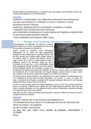 Nuestra Señora de Czestochowa, y le pedimos que nos ayude a sentir también el dolor del
mundo para colaborar en su transformación.

ORACIÓN
ACUÉRDATE, VIRGEN MARÍA, QUE JAMÁS SE HA OÍDO DECIR QUE NINGUNO DE
LOS QUE HAN ACUDIDO A TI, PIDIENDO TU AYUDA Y CONSUELO, HAYAN
QUEDADOS SOLOS O TRISTES.
NOSOTROS, ANIMADOS POR ESTA CONFIANZA, ACUDIMOS A TI, MARÍA,
Y SABIENDO QUE HACEMOS MUCHAS COSAS MAL,
NOS ATREVEMOS A PONERNOS A TU LADO PORQUE NO TENEMOS LA MENOR DUDA
DE QUE ESCUCHARÁS NUESTRA ORACIÓN
Y NOS ATENDERÁS CON TERNURA. AMÉN. Gloria...

              Navegar en la fe permite encontrar el camino
 Centroamérica. El Salvador. Su patrona es María,
 como Señora de la Paz. Curiosamente es otro país
 donde están presentes los Agustinos.
Según cuenta la tradición, unos mercaderes
encontraron en la costa una caja abandonada.
Estaba tan bien sellada que no pudieron abrirla. Eso
les hizo pensar que contenía algún objeto valioso y
la llevaron hasta la ciudad para abrirla. Ataron la
caja al lomo de su burra y emprendieron el largo y
peligroso camino. Su intención antes de ver el
contenido de la caja era ir a las autoridades civiles
para asegurarse de que el tesoro sería para ellos en
cuanto pudieran abrirla. Sin embargo, al pasar por
la puerta de la iglesia parroquial, hoy Catedral, la burra se echó al suelo y no había forma
de moverla de ahí. En ese momento, sin ningún esfuerzo, pudieron abrir la caja y vieron
que contenía una hermosa imagen de la Virgen con el Niño en los brazos.
Se cuenta que en aquel momento, los habitantes de la región estaban en plena guerra civil
y al enterarse de lo que había ocurrido, depusieron las armas y cesó la lucha. En
otros momentos de la historia, la gente de El Salvador atribuye a María el fin de diversos
enfrentamientos y luchas. De ahí su nombre.
La paz es una de esas cosas que todos deseamos y que a la vez nos cuesta muchísimo
llevar a la práctica. Pidamos hoy a María que nos haga personas pacíficas. Sólo hay que
mirar a nuestro alrededor o en los telediarios para ver que, últimamente, queremos arreglar
con violencia todo lo que nos molesta.
Que Dios nos de la fuerza suficiente para solucionar nuestros conflictos sin recurrir nunca a
cualquier forma de violencia.
ORACIÓN
SEÑORA Y MADRE MÍA, YO ME OFREZCO ENTERAMÉNTE A TI
Y EN PRUEBA DE MI FILIAL AFECTO TE CONSAGRO EN ESTE DÍA: MIS OJOS, MIS
OÍDOS, MI LENGUA Y MI CORAZÓN.
EN UNA PALABRA, TODO MI SER.
YA QUE SOY DEL TODO TUYO, MADRE DE BONDAD, PROTÉGEME Y
CUIDAME.
Gloria…
 