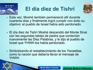  Esta vez, Moshé también permaneció allí durante
cuarenta días y finalmente logró cumplir con éxito su
objetivo: el pueblo de Israel había sido perdonado.
 El día diez de Tishrí Moshé descendió del Monte Sinai
con las segundas tablas de piedra que contenían
nuevamente las Diez Palabras, y le dijo al pueblo de
Israel que YHWH los había perdonado.
 Simbolizando el restablecimiento de los Yisraelitas
como la nación que debería llevar el mensaje de
YHWH
Kehilah Melech HakavodMoreh Mario Canales
 