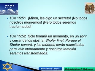  1Co 15:51 ¡Miren, les digo un secreto! ¡No todos
nosotros moriremos! ¡Pero todos seremos
trasformados!
 1Co 15:52 Sólo tomará un momento, en un abrir
y cerrar de los ojos, al Shofar final. Porque el
Shofar sonará, y los muertos serán resucitados
para vivir eternamente y nosotros también
seremos transformados.
Kehilah Melech HakavodMoreh Mario Canales
 