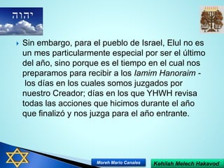  Sin embargo, para el pueblo de Israel, Elul no es
un mes particularmente especial por ser el último
del año, sino porque es el tiempo en el cual nos
preparamos para recibir a los Iamim Hanoraim -
los días en los cuales somos juzgados por
nuestro Creador; días en los que YHWH revisa
todas las acciones que hicimos durante el año
que finalizó y nos juzga para el año entrante.
Kehilah Melech HakavodMoreh Mario Canales
 
