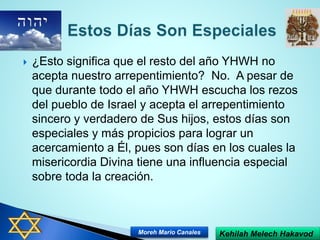  ¿Esto significa que el resto del año YHWH no
acepta nuestro arrepentimiento? No. A pesar de
que durante todo el año YHWH escucha los rezos
del pueblo de Israel y acepta el arrepentimiento
sincero y verdadero de Sus hijos, estos días son
especiales y más propicios para lograr un
acercamiento a Él, pues son días en los cuales la
misericordia Divina tiene una influencia especial
sobre toda la creación.
Kehilah Melech HakavodMoreh Mario Canales
 