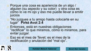 Porque una cosa es apariencia de un algo /
alguien (su aspecto y su color) y otra cosa es
cómo lo ve mi ojo y eso me puede llevar a emitir
juicios
 “No juzgues a tu amigo hasta colocarte en su
lugar” Pirké Avot 2:4
 Entonces, está en nuestras obligaciones
“rectificar” lo que miramos, cómo lo miramos, para
evitar juzgar.
 Eso es el mes de Tevet: es el mes de la
rectificación y anulación del “mal ojo”.
Moreh Meir CanalesKehilah Melech Hakavod
 