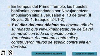  En tiempos del Primer Templo, las huestes
babilonias comandadas por Nevujadnétzar
impusieron sitio a Jerusalén el 10 de tevet (II
Reyes, 25:1; Ezequiel 24:1-2).
 Y el diez del mes décimo del noveno año de
su reinado que Nevukhadnetsar, rey de Bavel,
se movió con todo su ejército contra
Yerushalem. Acamparon contra ella y
construyeron muros de asedio contra ella en
derredor.
Moreh Meir CanalesKehilah Melech Hakavod
 