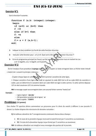 © Mohamed SAYARI

                                              DS1 (05-12-2008)
 Exercice N°1
     Soit la fonction f suivante:

          function f (a,b: integer):integer;
           begin
            if (a=0) or (b=0) then
            f :=0
            else if b=1 then
            f: =a
            else
            f:= a + f (a,b-1);
          end;


     1-       Indiquer le (les) condition (s) d’arrêt de cette fonction récursive.
                 …………………………………………………………………………………………………………………………………………………………
     2-       Exécuter cette fonction pour : a=5, b=4. Quel est le rôle de cette fonction récursive ?
                 …………………………………………………………………………………………………………………………………………………………
     3-       Ecrire le programme principal (en Pascal, qui fait appel à cette fonction tout en traitant les cas :
                a et b négatifs, a ou b négatif, a et b positifs.
Exercice N°2
   Écrire l’analyse d’une procédure cryptage permettant de crypter un texte enregistré dans un fichier texte intitulé
  « texte1.txt » suivant le principe ci-dessous :

          - Crypter chaque ligne en utilisant comme clé le premier caractère de cette ligne,
          - Chaque caractère d’une ligne sera codé en ajoutant le code ASCII de la clé au code ASCII du caractère à
          coder, puis on détermine le caractère dont son code ASCII est égal à cette somme. Si cette somme dépasse
          127 on doit soustraire 127 à la somme trouvée.

          NB: le message crypté sera enregistré dans une second fichier nomme "texte2.txt"
 Exemple :
                    - Ligne original : 'abcde'
                    - Clé (première caractère de la ligne) : 'a'
                    - ligne cryptée : 'CDEFG'
Problème (12 points)
  Une chaîne TV sportive désire automatiser un processus pour le choix du match à diffuser à une journée X
  donné. La chaîne dispose des structures de données suivantes :

          I) Un tableau calendrier de 7 enregistrements contenant chacun deux champs :

                     E1: le nom de la première équipe recevant le match formé par 5 caractères au maximum,
                     E2 : le nom de la deuxième équipe reçue formé par 5 caractères au maximum
          NB : le tableau calendrier est rempli et nous renseigne des parties de la journée.

4ème SC.INFO (ALGO & PROG)                                                                                  Page 10
 