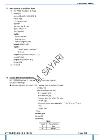 © Mohamed SAYARI

 b) Algorithme de la procédure Ajout
     0) DEF PROC Ajout (var f1 : fing)
     1) ouvrir(f1)
         pointer(f1, taille_fichier(f1))-1
         lire(f1, ing)
         i  ing.num_ing]
         Répéter
          ing.num_ing  i + 1
          Ecrire ("Nom= ")
          lire (ing.nom)
         répéter
             Ecrire ("NCIN=")
             Lire (ing.ncin)
             convch (ing.ncin, ch)
         jusqu’à (long(ch)=8)
         répéter
                 Ecrire ("voulez continuer")
                 lire(rep)
         jusqu’à (majus(rep) dans["N", "O"])
         ecrire (f1, ing)
         jusqu’a (majus(rep)= "N")
         fermer (f1)
     2) fin ajout




 c) Analyse de la procédure Afficher
    DEF PROC afficher (var f1 : fing, var f2 :fres, matricule :chaîne)
    Résultat = afffichage
     Affichage = [ouvrir (f1), ouvrir (f2)] Tant que non_fin_fichier (f2) Faire
                                            Lire (f2, res)
                                           Si res.mat=matricule alors
                                             D  res.dat_tarit
                                             N  res.num_ing
                                             Tant que Non_fin_fichier (f1) faire
                                             Lire (f1, ing)
                                             Si ing.num_ing=n alors ecrire (n, " ", d.j, "/", d.m, "/", d.a)
                                             Fin si
                                             Fin tant que
                                           Fin si
                                         Fin Tant que
                                         Fermer(f1)
                                         Fermer(f2)
                                                           TDOL
                                                  objet      Type/nature
                                                    D            Date
                                                    N           Entier

4ème SC.INFO (ALGO & PROG)                                                                              Page 100
 