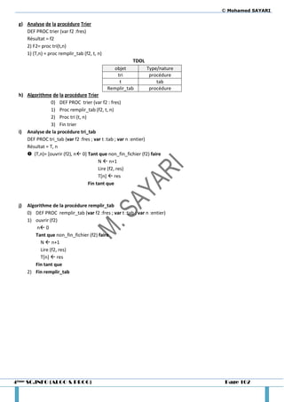 © Mohamed SAYARI

 g) Analyse de la procédure Trier
    DEF PROC trier (var f2 :fres)
    Résultat = f2
    2) F2= proc tri(t,n)
    1) (T,n) = proc remplir_tab (f2, t, n)
                                                         TDOL
                                               objet            Type/nature
                                                tri              procédure
                                                 t                  tab
                                             Remplir_tab         procédure
 h) Algorithme de la procédure Trier
               0) DEF PROC trier (var f2 : fres)
               1) Proc remplir_tab (f2, t, n)
               2) Proc tri (t, n)
               3) Fin trier
 i) Analyse de la procédure tri_tab
    DEF PROC tri_tab (var f2 :fres ; var t :tab ; var n :entier)
    Résultat = T, n
     (T,n)= [ouvrir (f2), n 0] Tant que non_fin_fichier (f2) faire
                                       N  n+1
                                       Lire (f2, res)
                                       T[n]  res
                                  Fin tant que



 j)   Algorithme de la procédure remplir_tab
      0) DEF PROC remplir_tab (var f2 :fres ; var t :tab ; var n :entier)
      1) ouvrir (f2)
          n 0
          Tant que non_fin_fichier (f2) faire
            N  n+1
            Lire (f2, res)
            T[n]  res
          Fin tant que
      2) Fin remplir_tab




4ème SC.INFO (ALGO & PROG)                                                     Page 102
 