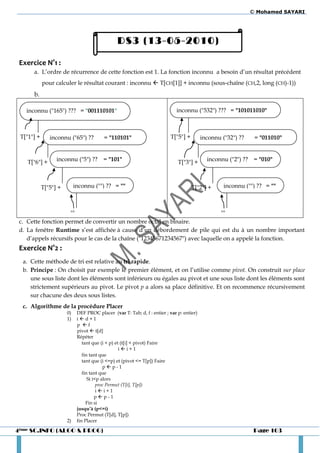 © Mohamed SAYARI




                                                DS3 (13-05-2010)

 Exercice N°1 :
      a. L’ordre de récurrence de cette fonction est 1. La fonction inconnu a besoin d’un résultat précédent
            pour calculer le résultat courant : inconnu  T[CH[1]] + inconnu (sous-chaîne (CH,2, long (CH)-1))
      b.

   inconnu ("165") ??? = "001110101"                                         inconnu ("532") ??? = "101011010"



 T["1"] +      inconnu ("65") ??          = "110101"                      T["5"] +         inconnu ("32") ??    = "011010"



    T["6"] +      inconnu ("5") ?? = "101"                                    T["3"] +       inconnu ("2") ?? = "010"



            T["5"] +        inconnu ("") ?? = ""                                     T["2"] +       inconnu ("") ?? = ""



                     ""                                                         ""
 c. Cette fonction permet de convertir un nombre octal en binaire.
 d. La fenêtre Runtime s’est affichée à cause d’un débordement de pile qui est du à un nombre important
    d’appels récursifs pour le cas de la chaîne ("12345671234567") avec laquelle on a appelé la fonction.
 Exercice N°2 :
  a. Cette méthode de tri est relative au tri rapide.
  b. Principe : On choisit par exemple le premier élément, et on l’utilise comme pivot. On construit sur place
     une sous liste dont les éléments sont inférieurs ou égales au pivot et une sous liste dont les éléments sont
     strictement supérieurs au pivot. Le pivot p a alors sa place définitive. Et on recommence récursivement
     sur chacune des deux sous listes.
  c. Algorithme de la procédure Placer
                       0)    DEF PROC placer (var T: Tab; d, f : entier ; var p: entier)
                       1)    id+1
                             p f
                             pivot  t[d]
                             Répéter
                                tant que (i < p) et (t[i] < pivot) Faire
                                                   ii+1
                                fin tant que
                                tant que (i <=p) et (pivot <= T[p]) Faire
                                           pp-1
                                fin tant que
                                   Si i<p alors
                                        proc Permut (T[i], T[p])
                                        ii+1
                                       pp-1
                                  Fin si
                             jusqu’à (p<=i)
                             Proc Permut (T[d], T[p])
                       2)    fin Placer

4ème SC.INFO (ALGO & PROG)                                                                                      Page 103
 