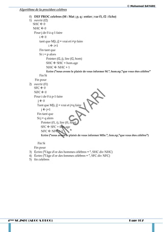 © Mohamed SAYARI
      Algorithme de la procédure celebres

             0) DEF PROC celebres (M : Mat ; p, q : entier ; var f1, f2 : fiche)
             1) ouvrir (f2)
                SHC  0
                NHC  0
                 Pour j de 0 à q-1 faire
                    i0
                    tant que M[i, j] = vrai et i<p faire
                            i  i+1
                    Fin tant que
                    Si i = p alors
                          Pointer (f2, j), lire (f2, hom)
                          SHC  SHC + hom.age
                          NHC  NHC + 1
                          Ecrire ("nous avons le plaisir de vous informer M.", hom.np,"que vous êtes célèbre"
                    Fin Si
                Fin pour
             2) ouvrir (f1)
                SFC  0
                NFC  0
                Pour i de 0 à p-1 faire
                  j0
                  Tant que M[i, j] = vrai et j<q faire
                      j  j+1
                  Fin tant que
                  Si j = q alors
                      Pointer (f1, i), lire (f1, fem)
                      SFC  SFC + fem.age
                      NFC  NFC + 1
                      Ecrire ("nous avons le plaisir de vous informer Mlle.", fem.np,"que vous êtes célèbre")

                   Fin Si
                Fin pour
             3) Écrire ("l’âge d’or des hommes célèbres = ", SHC div NHC)
             4) Écrire ("l’âge d’or des femmes célèbres = ", SFC div NFC)
             5) fin celebres




4ème SC.INFO (ALGO & PROG)                                                                   Page 107
 