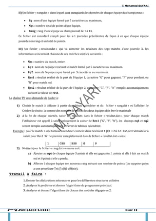 © Mohamed SAYARI

        II) Un fichier « rang.dat » dans lequel sont enregistrés les données de chaque équipe du championnat :

               Eq : nom d’une équipe formé par 5 caractères au maximum,
               Npt : nombre total de points d’une équipe,
               Rang : rang d’une équipe au championnat de 1 à 14.
        Ce fichier est considéré rempli pour les x-1 journées précédentes de façon à ce que chaque équipe
        possède son rang et un total de points.

        III) Un fichier « resultat.dat » qui va contenir les résultats des sept matchs d’une journée X. les
        informations concernant chacune de ces matches sont les suivantes :

               Nm : numéro du match, entier
               Eq1 : nom de l’équipe recevant le match formé par 5 caractères au maximum.
               Eq2 : nom de l’équipe reçue formé par 5 caractères au maximum.
               Res1 : résultat réalisé de la part de l’équipe 1, caractère ‘’G’’ pour gagnant, ‘’P’’ pour perdant, ou
                "N" pour match nul.
               Res2 : résultat réalisé de la part de l’équipe 2, caractère ‘’G’’, ‘’P’’, ‘’N’’ remplit automatiquement
                suivant la valeur de res1.
 La chaîne TV vous demande de l’aider à :

      1) Choisir le match à diffuser à partir du tableau calendrier et du fichier « rang.dat » et l’afficher. le
           Critère de choix : la somme des nombre de points des deux équipes doit être le maximale
      2) A la fin de chaque journée, saisir les résultats dans le fichier « resultat.dat », pour chaque match
           l’utilisateur est appelé { saisir uniquement la valeur de Res1 ("G", "P", "N"), les champs eq1 et eq2
           seront remplis automatiquement à travers le tableau calendrier.
   Exemple : pour le match 1 si le tableau calendrier contient dans l’élément 1 (E1 : CSS E2 : ESS) et l’utilisateur {
            saisir pour Res1 :‘G ‘ le premier enregistrement dans le fichier « resultat.dat » sera :

                                1            CSS      ESS      G         P
      3) Mettre à jour le fichier « rang.dat » comme suit:
                a) Ajouter au npt de chaque équipe 3 points si elle est gagnante, 1 points si elle à fait un match
                    nul et 0 point si elle a perdu.
                b) Affecter à chaque équipe son nouveau rang suivant son nombre de points (on suppose qu’on
                    a une procédure Tri (f) déjà définie).
 Travail à faire :
            1. Donner les déclarations nécessaires pour les différentes structures utilisées
            2. Analyser le problème et donner l’algorithme du programme principal.
            3. Analyser et donner l’algorithme de chacun des modules dégagés en 2.




4ème SC.INFO (ALGO & PROG)                                                                         Page 11
 