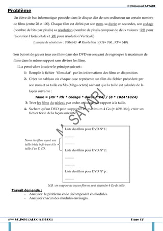 © Mohamed SAYARI
Problème
   Un élève de bac informatique possède dans le disque dûr de son ordinateur un certain nombre
   de films (entre 20 et 100). Chaque film est défini par son nom, sa durée en secondes, son codage
   (nombre de bits par pixels) sa résolution (nombre de pixels composé de deux valeurs : RH pour
   résolution Horizontale et RV pour résolution Verticale)
                 Exemple de résolution : 760x640  Résolution : (RH= 760 , RV= 640)


   Son but est de graver tous ces films dans des DVD en essayant de regrouper le maximum de
   films dans le même support sans diviser les films.
     IL a pensé alors à suivre le principe suivant :
          1- Remplir le fichier "films.dat" par les informations des films en disposition.
          2- Créer un tableau où chaque case représente un film du fichier précédent par
              son nom et sa taille en Mo (Méga octets) sachant que la taille est calculée de la
              façon suivante :
                   Taille = (RV * RH * codage * durée * 24) / (8 * 1024*1024)
           3- Trier les films du tableau par ordre croissant par rapport à la taille.
          4- Sachant qu’un DVD peut supporter en maximum 4 Go (= 4096 Mo), créer un
             fichier texte de la façon suivante :



                                            Liste des films pour DVD N° 1 :

                                            ……….
          Noms des films ayant une
          taille totale inférieure à la     ……….
          taille d’un DVD.
                                            Liste des films pour DVD N° 2 :

                                            ………

                                            ……….

                                            Liste des films pour DVD N° p :

                                            ………

                               N.B : on suppose qu’aucun film ne peut atteindre 4 Go de taille
  Travail demandé :
          -   Analyser le problème en le décomposant en modules.
          -   Analyser chacun des modules envisagés.




4ème SC.INFO (ALGO & PROG)                                                                         Page 17
 
