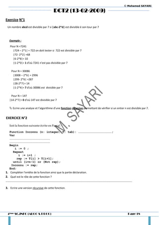 © Mohamed SAYARI

                                         DCT2 (13-02-2009)
Exercice N°1
 Un nombre abcd est divisible par 7 si |abc-2*d| est divisible è son tour par 7



   Exemple :
   Pour N =7241
     |724 – 2*1| = 722 on doit tester si 722 est divisible par 7
     |72- 2*2| =68
     |6-2*8|= 10
     |1-2*0|= 1 d’où 7241 n’est pas divisible par 7

    Pour N = 30086
     |3008 – 2*6| = 2996
     |299- 2*6| =287
     |28-2*7|= 14
     |1-2*4|= 7 d’où 30086 est divisible par 7

    Pour N = 147
   |14-2*7|= 0 d’où 147 est divisible par 7

    Ecrire une analyse et l’algorithme d’une fonction récursive permettant de vérifier si un entier n est divisible par 7.


EXERCICE N°2
   Soit la fonction suivante écrite en Pascal :

   Function Inconnu (n: integer; T: tab): …………………………………………………;
   Var
   ……………………………………………………………
   ……………………………………………………………
   Begin
      i := 0 ;
     Repeat
         i := i+1 ;
        rep := T[i] > T[i+1];
     until (i=n-1) or (Not rep);
    Inconnu := rep;
   End;
1. Compléter l’entête de la fonction ainsi que la partie déclaration.
2. Quel est le rôle de cette fonction ?
…………………………………………………………………………………………………………………………………………………………………….

3. Ecrire une version récursive de cette fonction.




 4ème SC.INFO (ALGO & PROG)                                                                              Page 18
 