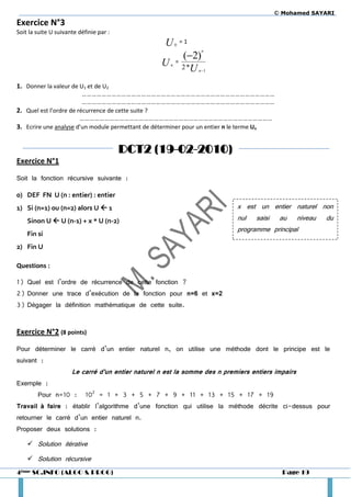 © Mohamed SAYARI
Exercice N°3
Soit la suite U suivante définie par :
                                                    U     0
                                                              =1

                                                       (2)
                                                                    n


                                                   U = 2*
                                                      n
                                                         U         n 1


1. Donner la valeur de U1 et de U2
                         ………………………………………………………………………………………………………
                         ………………………………………………………………………………………………………
2. Quel est l’ordre de récurrence de cette suite ?
                        ………………………………………………………………………………………………………
3. Ecrire une analyse d’un module permettant de déterminer pour un entier n le terme Un


                                         DCT2 (19-02-2010)
Exercice N°1

Soit la fonction récursive suivante :

0) DEF FN U (n : entier) : entier
1) Si (n=1) ou (n=2) alors U  1                                            x est un entier naturel non
    Sinon U  U (n-1) + x * U (n-2)                                         nul   saisi    au      niveau   du
                                                                            programme principal
    Fin si
2) Fin U

Questions :

1) Quel est l’ordre de récurrence de cette fonction ?
2) Donner une trace d’exécution de la fonction pour n=6 et x=2
3) Dégager la définition mathématique de cette suite.


Exercice N°2 (8 points)

Pour déterminer le carré d’un entier naturel n, on utilise une méthode dont le principe est le
suivant :
                      Le carré d’un entier naturel n est la somme des n premiers entiers impairs
Exemple :
        Pour n=10 :         102 = 1 + 3 + 5 + 7 + 9 + 11 + 13 + 15 + 17 + 19
Travail à faire : établir l’algorithme d’une fonction qui utilise la méthode décrite ci-dessus pour
retourner le carré d’un entier naturel n.
Proposer deux solutions :

     Solution itérative

     Solution récursive
4ème SC.INFO (ALGO & PROG)                                                                  Page 19
 