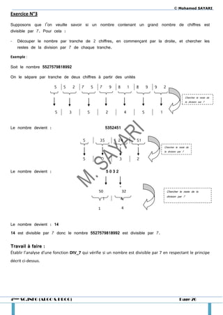© Mohamed SAYARI
Exercice N°3

Supposons que l’on veuille savoir si un nombre contenant un grand nombre de chiffres est
divisible par 7. Pour cela :

-   Découper le nombre par tranche de 2 chiffres, en commençant par la droite, et chercher les
    restes de la division par 7 de chaque tranche.

Exemple :

Soit le nombre 5527579818992

On le sépare par tranche de deux chiffres à partir des unités

                       5    5       2   7       5   7           9   8           1   8        9   9       2

                                                                                                                              Chercher le reste de
                                                                                                                              la division par 7


                        5       3           5               2               4            5           1


Le nombre devient :                                         5352451

                                        5           35              24              51
                                                                                                         Chercher le reste de
                                                                                                         la division par 7

                                        5               0           3               2

Le nombre devient :                                         5032


                                                                    4
                                                    50                  32                                   Chercher le reste de la
                                                                                                             division par 7
                                                        1           4

                                                    1                   4



Le nombre devient : 14
14 est divisible par 7 donc le nombre 5527579818992 est divisible par 7.


Travail à faire :
Établir l’analyse d’une fonction DIV_7 qui vérifie si un nombre est divisible par 7 en respectant le principe
décrit ci-dessus.




4ème SC.INFO (ALGO & PROG)                                                                                            Page 20
 