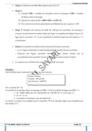 © Mohamed SAYARI
          Etape 1 : Choisir un nombre M compris entre 10 et 15.

          Etape 2 :
               a- Calculer NBC = nombre de caractères dans le message et NBL = nombre
                     de lignes dans le message.
                 b- Calculer la valeur de N = (NBC+NBL -1 ) DIV M
                 b- Si le reste de la division précédente est différent de zéro, ajouter 1 à N.


          Etape 3 : Remplir une matrice de taille N x M par les caractères du message à
             envoyer en parcourant la matrice ligne par ligne, en remplaçant chaque retour à la
             ligne par le caractère « # » et en complétant la dernière ligne par des étoiles (« * »)
             si nécessaire.


          Etape 4 : Construire un fichier texte structuré de la façon suivante :
             o La 1ère ligne contiendra le code hexadécimal du nombre M saisi au début.
             o Chacune des lignes suivantes contiendra une chaîne formée par la
                concaténation des caractères d’une colonne da la matrice (dans l’ordre).

          Le contenu de ce fichier texte est le message codé à envoyer


 Exemple :
 Soit le fichier texte contenant le message à coder suivant :

                              Bonjour Ahmed,
                              Compte = Mounir123
                              mot de passe = m80a531


 On va choisir M = 10
 Le nombre de caractères dans ce message est NBC = 53 et le nombre de lignes est NBL = 3
             N = (NBC+NBL) div 10 = (54+2) DIV 10 = 56 DIV 10 = 5 et le reste = 6
             N=5+1=6
             La matrice à construire sera de taille 6x10 :
 Le retour à la ligne sera remplacé par le caractère "#" et la dernière ligne sera complétée par
 des étoiles ("*"):




4ème SC.INFO (ALGO & PROG)                                                              Page 24
 