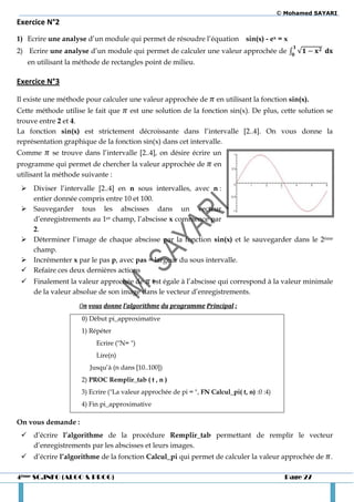 © Mohamed SAYARI
Exercice N°2
1) Ecrire une analyse d’un module qui permet de résoudre l’équation            sin(x) - ex = x
2) Ecrire une analyse d’un module qui permet de calculer une valeur approchée de ∫ √
   en utilisant la méthode de rectangles point de milieu.

Exercice N°3

Il existe une méthode pour calculer une valeur approchée de          en utilisant la fonction sin(x).
Cette méthode utilise le fait que est une solution de la fonction sin(x). De plus, cette solution se
trouve entre 2 et 4.
La fonction sin(x) est strictement décroissante dans l’intervalle [2..4]. On vous donne la
représentation graphique de la fonction sin(x) dans cet intervalle.
Comme      se trouve dans l’intervalle [2..4], on désire écrire un
programme qui permet de chercher la valeur approchée de             en
utilisant la méthode suivante :
  Diviser l’intervalle [2..4] en n sous intervalles, avec n :
   entier donnée compris entre 10 et 100.
  Sauvegarder tous les abscisses dans un vecteur
   d’enregistrements au 1er champ, l’abscisse x commence par
   2.
  Déterminer l’image de chaque abscisse par la fonction sin(x) et le sauvegarder dans le 2ème
   champ.
  Incrémenter x par le pas p, avec pas = largeur du sous intervalle.
  Refaire ces deux dernières actions
  Finalement la valeur approchée de est égale à l’abscisse qui correspond à la valeur minimale
   de la valeur absolue de son image dans le vecteur d’enregistrements.
                   On vous donne l’algorithme du programme Principal :
                    0) Début pi_approximative
                    1) Répéter
                         Ecrire ("N= ")
                         Lire(n)
                       Jusqu’à (n dans [10..100])
                    2) PROC Remplir_tab ( t , n )
                    3) Ecrire ("La valeur approchée de pi = ", FN Calcul_pi( t, n) :0 :4)
                    4) Fin pi_approximative

On vous demande :
  d’écrire l’algorithme de la procédure Remplir_tab permettant de remplir le vecteur
   d’enregistrements par les abscisses et leurs images.
  d’écrire l’algorithme de la fonction Calcul_pi qui permet de calculer la valeur approchée de .

4ème SC.INFO (ALGO & PROG)                                                                    Page 27
 