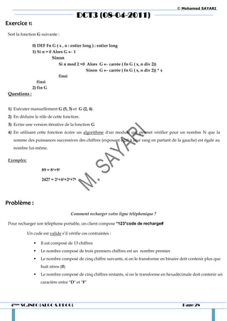 © Mohamed SAYARI

                                          DCT3 (08-04-2011)
Exercice 1:
 Soit la fonction G suivante :

                0) DEF Fn G ( x , n : entier long ) : entier long
                1) Si n = 0 Alors G  1
                           Sinon
                               Si n mod 2 =0 Alors G  carrée ( fn G ( x, n div 2))
                                             Sinon G  carrée ( fn G ( x, n div 2)) * x
                               finsi
                   finsi
                2) fin G
 Questions :


 1) Exécuter manuellement G (5, 3) et G (2, 4).
 2) En déduire le rôle de cette fonction.
 3) Ecrire une version itérative de la fonction G
 4) En utilisant cette fonction écrire un algorithme d'un module qui permet vérifier pour un nombre N que la
    somme des puissances successives des chiffres (exposant égal à leur rang en partant de la gauche) est égale au
    nombre lui-même.

 Exemples:

                     89 = 81+92

                     2427 = 21+42+23+74




Problème :
                                      Comment recharger votre ligne téléphonique ?

 Pour recharger son téléphone portable, un client compose *123*code de recharge#

             Un code est valide s’il vérifie ces contraintes :

                    Il est composé de 13 chiffres
                    Le nombre composé de trois premiers chiffres est un nombre premier
                    Le nombre composé de cinq chiffre suivants, si on le transforme en binaire doit contenir plus que
                     huit zéros (0)
                    Le nombre composé de cinq chiffres restants, si on le transforme en hexadécimale doit contenir un
                     caractère entre "D" et "F"




  4ème SC.INFO (ALGO & PROG)                                                                     Page 28
 