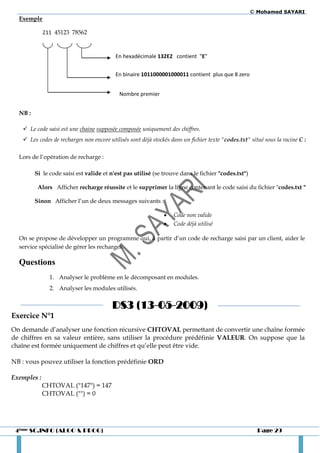 © Mohamed SAYARI
  Exemple

             211 45123 78562



                                          En hexadécimale 132E2 contient "E"


                                          En binaire 1011000001000011 contient plus que 8 zero


                                            Nombre premier


  NB :

    Le code saisi est une chaine supposée composée uniquement des chiffres.
    Les codes de recharges non encore utilisés sont déjà stockés dans un fichier texte "codes.txt" situé sous la racine C :

  Lors de l’opération de recharge :

         Si le code saisi est valide et n'est pas utilisé (se trouve dans le fichier "codes.txt")

          Alors Afficher recharge réussite et le supprimer la ligne contenant le code saisi du fichier "codes.txt "

         Sinon Afficher l’un de deux messages suivants :

                                                                  Code non valide
                                                                  Code déjà utilisé

  On se propose de développer un programme qui, à partir d’un code de recharge saisi par un client, aider le
  service spécialisé de gérer les recharges.

  Questions
               1. Analyser le problème en le décomposant en modules.
               2. Analyser les modules utilisés.


                                         DS3 (13-05-2009)
Exercice N°1
On demande d’analyser une fonction récursive CHTOVAL permettant de convertir une chaîne formée
de chiffres en sa valeur entière, sans utiliser la procédure prédéfinie VALEUR. On suppose que la
chaîne est formée uniquement de chiffres et qu’elle peut être vide.

NB : vous pouvez utiliser la fonction prédéfinie ORD

Exemples :
             CHTOVAL ("147") = 147
             CHTOVAL ("") = 0




 4ème SC.INFO (ALGO & PROG)                                                                            Page 29
 