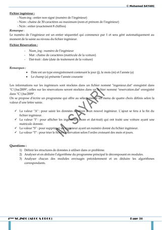© Mohamed SAYARI

 Fichier ingénieur :
       - Num-ing : entier non signé (numéro de l’ingénieur)
       - Nom : chaîne de 30 caractères au maximum (nom et prénom de l’ingénieur)
       - Ncin : entier (exactement 8 chiffres)
 Remarque :
 Le numéro de l’ingénieur est un entier séquentiel qui commence par 1 et sera géré automatiquement au
 moment de la saisie au niveau du fichier ingénieur.
 Fichier Réservation :
           -       Num_ing : numéro de l’ingénieur
           -       Mat : chaîne de caractères (matricule de la voiture)
           -       Dat-trait : date (date de traitement de la voiture)

 Remarques :
                   Date est un type enregistrement contenant le jour (j), le mois (m) et l’année (a)
                   Le champ (a) présente l’année courante

 Les informations sur les ingénieurs sont stockées dans un fichier nommé "ingenieur.dat" enregistré dans
 "C:bac2009", celles sur les réservations seront stockées dans un fichier nommé "reservation.dat" enregistré
 dans "C:bac2009".
 On se propose d’écrire un programme qui offre au sélectionneur un menu de quatre choix définis selon la
 valeur d’une lettre saisie.

     La valeur "A" : pour saisir les données relatives à un nouvel ingénieur. L’ajout se fera à la fin du
      fichier ingénieur.
     La valeur "I" : pour afficher les ingénieurs (nom et dat-trait) qui ont traité une voiture ayant une
      matricule donnée.
     La valeur "S" : pour supprimer un ingénieur ayant un numéro donné du fichier ingénieur.
     La valeur "T" : pour trier le fichier réservation selon l’ordre croissant des mois et jours.



 Questions :
        1) Définir les structures de données à utiliser dans ce problème.
        2) Analyser et en déduire l’algorithme du programme principal le décomposant en modules.
        3) Analyser chacun des modules envisagés précédemment et en déduire les algorithmes
           correspondants.




4ème SC.INFO (ALGO & PROG)                                                                        Page 31
 
