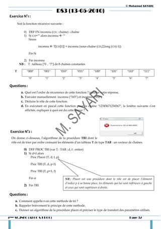 © Mohamed SAYARI

                                            DS3 (13-05-2010)
 Exercice N°1 :
        Soit la fonction récursive suivante :

                0) DEF FN inconnu (CH : chaîne) : chaîne
                1) Si CH="" alors inconnu  ""
                   Sinon

                            inconnu  T[CH[1]] + inconnu (sous-chaîne (CH,2,long (CH)-1))

                   Fin Si

            2) Fin inconnu
         NB : T : tableau ["0 .. "7"] de 8 chaînes constantes

    T             "000"        "001"            "010"        "011"         "100"         "101"         "110"         "111"

                   "0"           "1"             "2"          "3"           "4"            "5"           "6"           "7"

 Questions :
           a.   Quel est l’ordre de récurrence de cette fonction ? justifier votre réponse.
           b.   Exécuter manuellement inconnu ("165") et inconnu ("532").
           c.   Déduire le rôle de cette fonction.
           d.   En exécutant en pascal cette fonction pour la chaîne "12345671234567", la fenêtre suivante s’est
                affichée, expliquer à quoi est du cette erreur ?




 Exercice N°2 :
  On donne ci-dessous, l’algorithme de la procédure TRI dont le
  rôle est de trier par ordre croissant les éléments d’un tableau T de type TAB : un vecteur de chaînes.

                0) DEF PROC TRI (var T : TAB ; d, f : entier)
                1) Si d<f alors
                     Proc Placer (T, d, f, p)

                     Proc TRI (T, d, p-1)

                     Proc TRI (T, p+1, f)

                   Fin si                          NB : Placer est une procédure dont le rôle est de placer l’élément
                                                   d’indice p à sa bonne place, les éléments qui lui sont inférieurs à gauche
                2) Fin TRI
                                                   et ceux qui sont supérieurs à droite.

 Questions :
    a. Comment appelle-t-on cette méthode de tri ?
    b. Rappeler brièvement le principe de cette méthode.
    c. Donner un algorithme de la procédure placer et préciser le type de transfert des paramètres utilisés.

4ème SC.INFO (ALGO & PROG)                                                                               Page 32
 