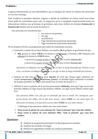 © Mohamed SAYARI
 Problème :

   L'agence matrimoniale est une intermédiaire, qui se chargera de mettre en relation des personnes
   en vue d'un mariage.
   Pour accélérer la première sélection, l’agence a décidé de modéliser un réseau social sous forme
   d’une grille de concordance pour cela, on supposera qu’on a enregistré respectivement toutes les
   informations relatives aux p femmes et q hommes dans deux fichiers de données femmes.dat et
   hommes.dat stockés sous la racine du lecteur C :
       Une personne est caractérisée par :
                                     o son nom et son prénom,
                                     o son âge
                                     o sa profession
                                     o l’âge minimal de la personne demandée
                                     o l’âge maximal de la personne demandée
   On se propose d’écrire un programme qui réalise les traitements suivants :
       o Construire, à partir de ces deux fichiers, une matrice M de p lignes et q colonnes tel que :
           M[i, j] aura la valeur VRAI si la femme i est adéquate à l’homme j ET l’homme j est
            adéquat à la femme i et FAUX sinon.
                      i représente le numéro d’ordre d’une femme dans le fichier femmes.dat
                      j représente le numéro d’ordre d’un homme dans le fichier hommes.dat

            Une femme est adéquate à un homme si son âge est dans la marge demandée par l’homme et vice
            versa ; un homme est adéquat à une femme si son âge est dans la marge demandée par la femme.

       o Générer un état dans un fichier texte etat.doc de sorte que chaque ligne contienne un
         couple (nomprenom_homme, nomprenom_femme). La dernière ligne contiendra le nombre
         de couples possibles. (le fichier sera stocké sous la racine du lecteur C :)

       o Afficher le nom et prénom de la (ou les) personne(s) célèbre(s), ainsi que l’âge moyen des
         hommes célèbres et l’âge moyen des femmes célèbres, ces âges seront définis comme âges
         d’or.

            Une personne célèbre c’est celle qui est demandée par tout le monde. Par conséquent, pour
            qu’une femme soit célèbre, elle ne doit avoir aucune valeur FAUX sur une même ligne. De
            même pour un homme, il ne doit avoir aucune valeur FAUX sur une même colonne.
           - L’affichage d’une personne célèbre sera sous cette forme :
           Nous avons le plaisir de vous informer M. "nom et prénom" que vous êtes célèbre.
           Nous avons le plaisir de vous informer Mlle. "nom et prénom" que vous êtes
            célèbre.

  Questions :
                 1) Analyser le programme principal en le décomposant en modules.
                 2) Analyser les modules envisagés
                 3) Déduire les algorithmes relatifs aux analyses présentées.
4ème SC.INFO (ALGO & PROG)                                                             Page 33
 
