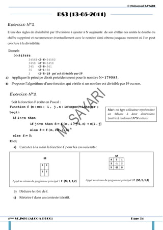 © Mohamed SAYARI


                                            DS3 (13-05-2011)
 Exercice N°1
 L’une des règles de divisibilité par 19 consiste à ajouter à N augmenté de son chiffre des unités le double du
 chiffre supprimé et recommencer éventuellement avec le nombre ainsi obtenu jusqu'au moment où l'on peut
 conclure à la divisibilité.

     Exemple:
         N=3 4 5 6 8 6
                    34568+2*6=34580
                    3458 +2*0=3458
                    345 +2*8=361
                    36   +2*1=38
                    3    +2*8=19 qui est divisible par 19
a) Appliquer le principe décrit précédemment pour le nombre N= 1 7 9 5 8 3 .
b)     Proposer l’algorithme d’une fonction qui vérifie si un nombre est divisible par 19 ou non.


     Exercice N°2
      Soit la fonction F écrite en Pascal :
     Function f (m : mat ; i , j , n : integer): integer ;
                                                                                  Mat : est type utilisateur représentant
     begin                                                                        un tableau à deux dimensions
        if i<=n then                                                              (matrice) contenant N*N entiers.
                     if j<=n then f:= f ( m , i , j+1 , n) + m[i , j]
                     else f:= f ( m , i+1 , 1 , n)
        else f:= 0;
     End;
        a) Exécuter à la main la fonction f pour les cas suivants :

                                                                                         M
                                   M                                                 4    5    1
                                                                                     3   -1    2
                               1   1
                                                                                     9   -11   0
                               1   1



       Appel au niveau du programme principal : F (M, 1, 1,2)   Appel au niveau du programme principal : F (M, 1, 1,3)



        b) Déduire le rôle de f.
        c)   Réécrire f dans un contexte itératif.




 4ème SC.INFO (ALGO & PROG)                                                                           Page 34
 