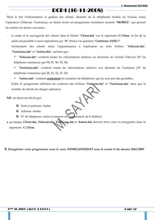 © Mohamed SAYARI

                                       DCP1 (10-11-2008)
 Dans le but d'informatiser la gestion des clients, abonnés de la téléphonie mobile en Tunisie, selon
l'opérateur (Télécom, Tunisiana), on désire écrire un programme modulaire nommé "MOBILE", qui permet
de réaliser les tâches suivantes:

 -    la saisie et le sauvegarde des clients dans le fichier "Client.dat" sur le répertoire C:Nom. la fin de la
      saisie est possible si nous répondons par "N" (Non) à la question "Continuer (O/N) ?"
 -    l'éclatement des    clients   selon   l'appartenance   à   l'opérateur   en   trois   fichiers    "Telecom.dat",
      "Tunisiana.dat" et "Autres.dat", sachant que:
         "Telecom.dat": contient toutes les informations relatives au abonnées de Tunisie Télécom (N° de
        téléphone commence par 98, 97, 96, 95, 94)
         "Tunisiana.dat": contient toutes les informations relatives aux abonnés de Tunisiana (N° de
        téléphone commence par 20, 21, 22, 23, 24)
         "Autres.dat": contient seulement les numéros de téléphones qui ne sont pas des portables.
 -    Enfin, le programme affichera les contenus des fichiers "Telecom.dat" et "Tunisiana.dat" ainsi que le
      nombre de clients de chaque opérateur.


 NB: un client est décrit par:

          Nom et prénom: chaîne
          Adresse: chaîne
          N° de téléphone: entier (composé obligatoirement de 8 chiffres)
  Les fichiers Client.dat, Telecom.dat, Tunisiana.dat et Autres.dat doivent êtres crées et enregistrés dans le
     répertoire C:Nom.




 Enregistrer votre programme sous le nom NOMCANDIDAT sous la racine C du dossier BAC2009




  4ème SC.INFO (ALGO & PROG)                                                                           Page 37
 