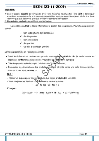 © Mohamed SAYARI

                                   DCP1 (23-11-2009)
Important :

1) Dans le dossier Bac2010 de votre poste, créer votre dossier de travail portant votre NOM et dans lequel
   vous devez enregistrer au fur et à mesure tous les fichiers solutions au problème posé. Vérifier à la fin de
   l’épreuve que tous les fichiers que vous avez crées sont dans votre dossier.
2) Une solution modulaire au problème posé est exigée.

      La société «MAXING » désire informatiser la gestion des ces produits. Pour chaque produit on
connait :

                    Son code (chaine de 6 caractères)
                    Sa désignation
                    Son prix unitaire
                    Sa quantité
                    Sa date d’expiration (j/m/an)

Ecrire un programme en Pascal qui permet :

  Saisir les informations relatives aux produits dans un fichier produits.bin (la saisie s’arrête en
    répondant par N (non) à la question : «voulez vous continuer ? (O/N) :»)
  Trier les produits selon leurs prix unitaires dans l’ordre croissant,
  Enregistrer les désignations des produits qui seront périmés après une date donnée (j/m/an)
    dans un fichier texte perimes.txt
  N.B :
  - Utiliser un tableau pour trier les produits. (Le fichier produits.bin sera trié)
  - Pour comparer les dates on pourra utiliser la formule suivante :
                                      an * 10 000 + m * 100 + j
  Exemple :

                     22/11/2009            2009 * 10000 + 11 * 100 + 22 = 20091122




4ème SC.INFO (ALGO & PROG)                                                                  Page 38
 