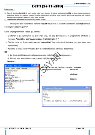 © Mohamed SAYARI

                                       DCP1 (24-11-2009)
Important :
3) Dans le dossier Bac2010 de votre poste, créer votre dossier de travail portant votre NOM et dans lequel vous devez
   enregistrer au fur et à mesure tous les fichiers solutions au problème posé. Vérifier à la fin de l’épreuve que tous les
   fichiers que vous avez crées sont dans votre dossier.
4) Une solution modulaire au problème posé est exigée.

        On dispose d’un fichier texte nommé "dic.txt" situé sous la racine C : contenant des mots et leurs
synonymes séparés par ":"

Ecrire un programme en Pascal qui permet :

  D’afficher le (s) synonyme (s) d’un mot saisi, en cas d’inexistence, le programme affichera le
    message "ce mot ne se trouve pas dans le dictionnaire !! "
  Stocker dans un fichier texte nommé "resumé.txt" les mots du dictionnaire (mot par ligne sans
    synonymes)
  Ajouter à la fin du fichier "resumé.txt" le nombre total des lettres du dictionnaire.
NB :
     Le fichier est trié par ordre alphabétique des mots (principe du dictionnaire).
     Un mot peut avoir plusieurs synonymes rédigés sur des lignes
   Exemple :


                                                    - Mot à chercher son (ses) synonyme(s) : tronquer
                                                      Le programme affichera          retrancher

                                                                                             diminuer

                                                                                             écourter




4ème SC.INFO (ALGO & PROG)                                                                            Page 39
 