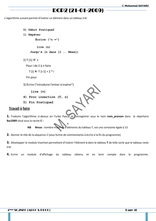 © Mohamed SAYARI

                                            DCP2 (21-01-2009)
L’algorithme suivant permet d’insérer un élément dans un tableau trié



                0) Début Pratique2
                1) Répéter
                           Écrire ("n =")

                               lire (n)
                       Jusqu’à (n dans [1 .. Nmax])

                2) T [1]  1
                    Pour i de 2 à n faire
                      T [i]  T [i-1] + 2 * i
                    Fin pour

                3) Écrire ("Introduire l’entier à insérer")

                       lire (v)
                4) Proc insertion (T, n)
                5) Fin Pratique2

   Travail à faire

 1.   Traduire l’algorithme ci-dessus en Turbo Pascal et l’enregistrer sous le nom nom_prenom dans le répertoire
 Bac2009 situé sous la racine C :

                     NB    Nmax : nombre maximal d’éléments du tableau T, est une constante égale à 15

 2.   Donner le rôle de la séquence 2 {sous forme de commentaires à écrire à la fin du programme}

 3.   Développer le module Insertion permettant d’insérer l’élément v dans le tableau T de telle sorte que le tableau reste
 trié.

 4.   Ecrire   un    module     d’affichage     du   tableau   obtenu   et   en   tenir   compte   dans    le   programme.




  4ème SC.INFO (ALGO & PROG)                                                                              Page 40
 
