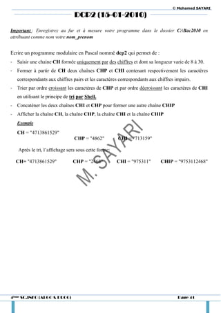 © Mohamed SAYARI

                                  DCP2 (15-01-2010)

Important : Enregistrez au fur et à mesure votre programme dans le dossier C:Bac2010 en
attribuant comme nom votre nom_prenom


Ecrire un programme modulaire en Pascal nommé dcp2 qui permet de :
-   Saisir une chaine CH formée uniquement par des chiffres et dont sa longueur varie de 8 à 30.
-   Former à partir de CH deux chaînes CHP et CHI contenant respectivement les caractères
    correspondants aux chiffres pairs et les caractères correspondants aux chiffres impairs.
-   Trier par ordre croissant les caractères de CHP et par ordre décroissant les caractères de CHI
    en utilisant le principe de tri par Shell.
-   Concaténer les deux chaînes CHI et CHP pour former une autre chaîne CHIP
-   Afficher la chaîne CH, la chaîne CHP, la chaîne CHI et la chaîne CHIP
    Exemple

    CH = "4713861529"
                                  CHP = "4862"         CHI = "713159"

    Après le tri, l’affichage sera sous cette forme:

    CH= "4713861529"             CHP = "2468"          CHI = "975311"       CHIP = "9753112468"




4ème SC.INFO (ALGO & PROG)                                                           Page 41
 