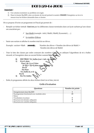 © Mohamed SAYARI

                                          DCP3 (29-04-2009)
    Important :
        1) Une solution modulaire au problème est exigée.
        2) Dans le dossier Bac2009, créez un dossier de travail portant le numéro 29042009. Enregistrez au fur et à
           mesure tous les fichiers demandés dans ce dossier.


On se propose d’écrire un programme en Pascal qui permet de :

-     Remplir un fichier intitulé liste1.txt par les différentes classes terminales dans un lycée sachant qu’une classe
      est caractérisé par :

                               Son libellé (exemple : info1, Math1, Math2, Economie1,…..)

                               Le nombre d’élèves

-     Saisir une section et afficher le nombre total de ses élèves.

      Exemple : section= Math                        Nombre des élèves = Nombre des élèves de Math1 +
                                                     Nombre des élèves de Math2

-     Trier la liste des classes par ordre croissant des nombres d’élèves, en utilisant l’algorithme de tri à bulles
      récursif, et l’enregistrer dans un second fichier nommé liste_trie.txt

                    0)    DEF PROC Tri_bulles (var t : tab ; n : entier)
                    1)    Si n>1 alors
                            Pour i de 1 à n-1 Faire
                              Si T[i] > T[i+1] alors permut(t[i],t[i+1])
                             Fin Si
                             Fin Pour
                           Tri_bulles (t, n-1)
                         Fin Si
                    2)    Fin Tri_bulles

-     Enfin, le programme affiche les deux fichiers liste1.txt et liste_trie.txt

                                                     Grille d’évaluation

                                             Questions                                   Nombre de points
                  Enregistrement dans Bac2009                                                     1
                  Si programme fonctionnel avec modules alors                                     19
                  Sinon
                  Vocabulaire et syntaxe                                                           6
                  Structures de données adéquates                                                  8
                  Structures de contrôle adéquates                                                 5




    4ème SC.INFO (ALGO & PROG)                                                                           Page 42
 