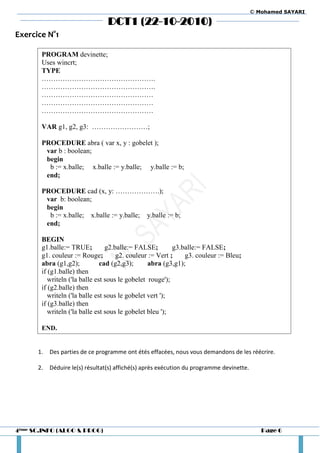 © Mohamed SAYARI

                                 DCT1 (22-10-2010)
Exercice N°1

       PROGRAM devinette;
       Uses wincrt;
       TYPE
       ………………………………………….
       ………………………………………….
       …………………………………………
       …………………………………………
       …………………………………………

       VAR g1, g2, g3: ……………………;

       PROCEDURE abra ( var x, y : gobelet );
        var b : boolean;
        begin
         b := x.balle; x.balle := y.balle; y.balle := b;
        end;

       PROCEDURE cad (x, y: ……………….);
        var b: boolean;
        begin
         b := x.balle; x.balle := y.balle; y.balle := b;
        end;

       BEGIN
       g1.balle:= TRUE;          g2.balle:= FALSE;        g3.balle:= FALSE;
       g1. couleur := Rouge;         g2. couleur := Vert ;    g3. couleur := Bleu;
       abra (g1,g2);           cad (g2,g3);      abra (g3,g1);
       if (g1.balle) then
          writeln ('la balle est sous le gobelet rouge');
       if (g2.balle) then
          writeln ('la balle est sous le gobelet vert ');
       if (g3.balle) then
          writeln ('la balle est sous le gobelet bleu ');

       END.


      1.   Des parties de ce programme ont étés effacées, nous vous demandons de les réécrire.

      2.   Déduire le(s) résultat(s) affiché(s) après exécution du programme devinette.




4ème SC.INFO (ALGO & PROG)                                                                   Page 6
 