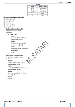© Mohamed SAYARI
                                                     TDOG
                                              objet     Type/Nature
                                              Créer       procédure
                                              Saisir      Procédure
                                             Ajouter      procédure
                                                F           famis
                                                d            Date
Algorithme du programme principal
0) Début synthse1
1) Proc ajouter (f)
2) Proc saisir (d)
3) Proc créer (f, d)
4) Fin synthese1
   Analyse de la procédure saisir
   DEF PROC saisir (var d : date)
   Résultat = d
   1) D= [ ] avec d faire
             Répéter
              J= donnée ("JOUR ACTUEL=")
             Jusqu’à (j dans *1..31+)
             Répéter
              M= donnée ("MOIS ACTUEL= ")
             Jusqu’à (m dans *1..12+)
             Répéter
              A= donnée ("ANNEE ACTUEL =")
             Jusqu'à (a >0)
             Fin avec

   Algorithme de la procédure saisir
   0) DEF PROC saisir (var d : date)
   1) Avec d faire
       Répéter
       Ecrire ("JOUR ACTUEL="), Lire (j)
       Jusqu’à (j dans *1..31+)
       Répéter
        Ecrire ("MOIS ACTUEL= "), Lire (m)
       Jusqu’à (m dans *1..12+)
       Répéter
       Ecrire ("ANNEE ACTUEL ="), Lire (a)
       Jusqu'à (a >0)
       Fin avec
   2) Fin saisir




4ème SC.INFO (ALGO & PROG)                                              Page 67
 