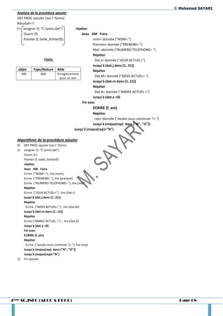 © Mohamed SAYARI
  Analyse de la procédure ajouter
  DEF PROC ajouter (var f :famis)
  Résultat= f
  F= assigner (f, "C:amis.dat")             répéter
      Ouvrir (f)                                Avec AM Faire
      Pointer (f, taille_fichier(f))                    nom= donnée ("NOM= ")
                                                        Prenom= donnée ("PRENOM= ")
                                                        Ntel =donnée ("NUMERO TELEPHONE= ")
                                                        Répéter
                       TDOL                              Dat.J= donnée ("JOUR ACTUEL=")
                                                        Jusqu’à (dat.j dans *1..31+)
   objet       Type/Nature       Rôle                   Répéter
       AM           AMI          Enregistrement
                                                         Dat.M= donnée ("MOIS ACTUEL= ")
                                  pour un ami
                                                        Jusqu’à (dat.m dans *1..12+)
                                                        Répéter
                                                         Dat.A= donnée ("ANNEE ACTUEL =")
                                                        Jusqu'à (dat.a >0)
                                                 Fin avec
                                                            ECRIRE (f, am)
                                                         Répéter
                                                          rep= donnée ("voulez vous continuer ?= ")
                                                         Jusqu'à (majus(rep) dans ["N", "O"])
                                              Jusqu’à (majus(rep)="N")

  Algorithme de la procédure ajouter
  0)    DEF PROC ajouter (var f :famis)
  1)    assigner (f, "C:amis.dat")
        Ouvrir (f )
        Pointer (f, taille_fichier(f)
        répéter
        Avec AM Faire
        Ecrire ("NOM= ") , lire (nom)
        Ecrire ("PRENOM= "), lire (prenom)
        Ecrire ("NUMERO TELEPHONE= "), lire (ntel)
        Répéter
        Ecrire ("JOUR ACTUEL=") , lire (Dat.J)
        jusqu’à (dat.j dans *1..31+)
        Répéter
         Ecrire ("MOIS ACTUEL= ") , lire (Dat.M)
        Jusqu’à (dat.m dans *1..12+)
        Répéter
        Ecrire ("ANNEE ACTUEL =") , lire (Dat.A)
        Jusqu'à (dat.a >0)
        Fin avec
        ECRIRE (f, am)
        Répéter
         Ecrire ("voulez vous continuer ?= "), lire (rep)
        Jusqu'à (majus(rep) dans ["N", "O"])
        Jusqu’à (majus(rep)="N")
  2)    Fin ajouter




4ème SC.INFO (ALGO & PROG)                                                                              Page 68
 