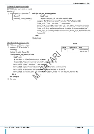 © Mohamed SAYARI

  Analyse de la procédure créer
  DEF PROC créer (var f :famis ; d : date)
  Résultat = f
  1) F= assigner (f, "C:amis.dat") Tant que non_fin_fichier (f) Faire
             Ouvrir (f)                                    lire (F, am)
             Pointer (f, taille_fichier(f))                Si (am.datn.j = d.j) et (am.datn.m=d.m) alors
                                                     Assigner (f1, "C:anniversaires"+am.ntel+".txt"), Recréer (f1)
                                                     Ecrire_nl (f1, "Cher ", am.nom, " ", am.prenom)
                                                     Ecrire_nl (f1, aujourd’hui c’est votre ", d.a-am.datn.a, "eme anniversaire")
                                                     Ecrire_nl (f1, je te souhaite une longue vie pleine de bonheur et de joie")
                                                     Ecrire_nl (f1, je n’oublie jamis ton anniversaire"), Ecrire_nl (f1, Ton ami mounir)
                                                     Fermer (f1)
                                                 Fin si
                                              Fin tant que

  Algorithme de la procédure créer
                                                                                                             TDOL
  DEF PROC créer (var f :famis ; d : date)
   1) assigner (f, "C:amis.dat")                                                    objet   Type/Nature Rôle
      Ouvrir (f)                                                                       AM         AMI       Enregistrement
                                                                                                             pour un ami
      Pointer (f, taille_fichier(f))
      Tant que non_fin_fichier (f) Faire
            lire (F, am)
             Si (am.datn.j = d.j) et (am.datn.m=d.m) alors
            Assigner (f1, "C:anniversaires"+am.ntel+".txt"), Recréer (f1)
           Ecrire_nl (f1, "Cher ", am.nom, " ", am.prenom)
           Ecrire_nl (f1, aujourd’hui c’est votre ", d.a-am.datn.a, "eme anniversaire")
           Ecrire_nl (f1, je te souhaite une longue vie pleine de bonheur et de joie")
           Ecrire_nl (f1, je n’oublie jamis ton anniversaire"), Ecrire_nl (f1, Ton ami mounir), Fermer (f1)
         Fin si
      Fin tant que
   2) fin creer




4ème SC.INFO (ALGO & PROG)                                                                                       Page 69
 