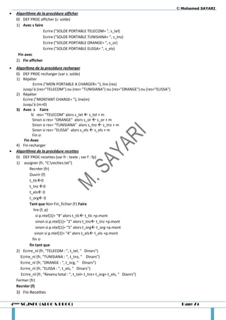© Mohamed SAYARI
   Algorithme de la procédure afficher
    0) DEF PROC afficher (s: solde)
    1) Avec s faire
                    Ecrire ("SOLDE PORTABLE TELECOM= ", s_tel)
                    Ecrire ("SOLDE PORTABLE TUNISIANA= ", s_tnz)
                    Ecrire ("SOLDE PORTABLE ORANGE= ", s_or)
                    Ecrire ("SOLDE PORTABLE ELISSA= ", s_els)
     Fin avec
    2) Fin afficher
   Algorihme de la procédure recharger
    0) DEF PROC recharger (var s: solde)
    1) Répéter
              Ecrire ("MON PORTABLE A CHARGER= "), lire (res)
       Jusqu’à (res="TELECOM") ou (res= "TUNISIANA") ou (res="ORANGE") ou (res="ELISSA")
    2) Répéter
       Ecrire ("MONTANT CHARGE= "), lire(m)
       Jusqu’à (m>0)
    3) Avec s Faire
             Si res= "TELECOM" alors s_tel  s_tel + m
              Sinon si res= "ORANGE" alors s_or  s_or + m
              Sinon si res= "TUNISIANA" alors s_tnz  s_tnz + m
              Sinon si res= "ELISSA" alors s_els  s_els + m
              Fin si
        Fin Avec
    4) Fin recharger
   Algorithme de la procédure recettes
    0) DEF PROC recettes (var fr : texte ; var f : fp)
    1) assigner (fr, "C:recttes.txt")
            Recréer (fr)
            Ouvrir (f)
            t_tlc0
            t_tnz 0
            t_els 0
            t_org 0
            Tant que Non Fin_fichier (F) Faire
               lire (f, p)
                 si p.ntel[1]= "9" alors t_tlc t_tlc +p.mont
                 sinon si p.ntel[1]= "2" alors t_tnz t_tnz +p.mont
                 sinon si p.ntel[1]= "5" alors t_org t_org +p.mont
                sinon si p.ntel[1]= "4" alors t_els t_els +p.mont
              fin si
            fin tant que
    2) Ecrire_nl (fr, "TELECOM : ", t_tel, " Dinars")
      Ecrire_nl (fr, "TUNISIANA : ", t_tnz, " Dinars")
      Ecrire_nl (fr, "ORANGE : ", t_org, " Dinars")
      Ecrire_nl (fr, "ELISSA : ", t_els, " Dinars")
      Ecrire_nl (fr, "Revenu total : ", t_tel+ t_tnz+ t_org+ t_els, " Dianrs")
    Fermer (fr)
    Recréer (f)
    3) Fin Recettes

4ème SC.INFO (ALGO & PROG)                                                                   Page 74
 
