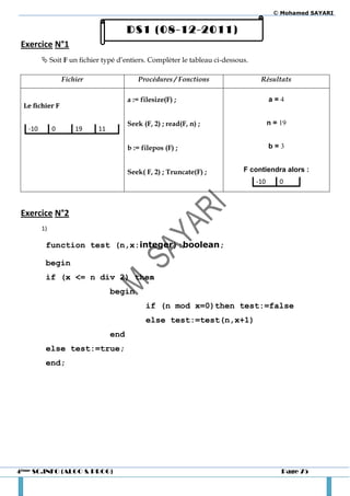 © Mohamed SAYARI


                                       DS1 (08-12-2011)
 Exercice N°1
          Soit F un fichier typé d’entiers. Compléter le tableau ci-dessous.

                  Fichier                 Procédures / Fonctions                 Résultats

                                       a := filesize(F) ;                             a=4
 Le fichier F

                                       Seek (F, 2) ; read(F, n) ;                     n = 19
   -10        0       19    11

                                       b := filepos (F) ;                             b=3


                                       Seek( F, 2) ; Truncate(F) ;         F contiendra alors :
                                                                                -10      0



 Exercice N°2
         1)

          function test (n,x:integer):boolean;

          begin
          if (x <= n div 2) then
                                 begin
                                             if (n mod x=0)then test:=false
                                             else test:=test(n,x+1)
                                 end
          else test:=true;
          end;




4ème SC.INFO (ALGO & PROG)                                                                Page 75
 