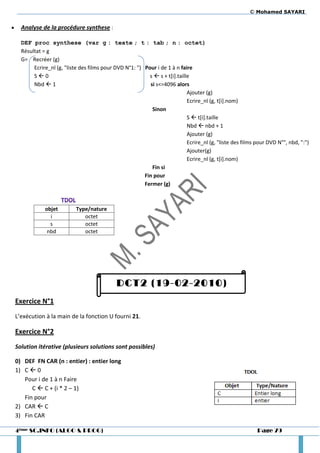 © Mohamed SAYARI

     Analyse de la procédure synthese :

      DEF proc synthese (var g : texte ; t : tab ; n : octet)
      Résultat = g
      G= Recréer (g)
           Ecrire_nl (g, "liste des films pour DVD N°1: ") Pour i de 1 à n faire
           S0                                               s  s + t[i].taille
           Nbd  1                                            si s<=4096 alors
                                                                               Ajouter (g)
                                                                               Ecrire_nl (g, t[i].nom)
                                                               Sinon
                                                                               S  t[i].taille
                                                                               Nbd  nbd + 1
                                                                               Ajouter (g)
                                                                               Ecrire_nl (g, "liste des films pour DVD N°", nbd, ":")
                                                                               Ajouter(g)
                                                                               Ecrire_nl (g, t[i].nom)
                                                               Fin si
                                                           Fin pour
                                                           Fermer (g)



                objet         Type/nature
                  i              octet
                  s              octet
                 nbd             octet




                                                DCT2 (19-02-2010)
    Exercice N°1
    L’exécution à la main de la fonction U fourni 21.

    Exercice N°2
    Solution itérative (plusieurs solutions sont possibles)

    0) DEF FN CAR (n : entier) : entier long
    1) C  0
       Pour i de 1 à n Faire
          C  C + (i * 2 – 1)
       Fin pour
    2) CAR  C
    3) Fin CAR

    4ème SC.INFO (ALGO & PROG)                                                                                Page 79
 
