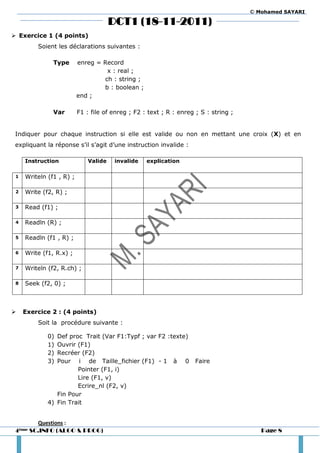 © Mohamed SAYARI

                                       DCT1 (18-11-2011)
 Exercice 1 (4 points)
          Soient les déclarations suivantes :

               Type       enreg = Record
                                   x : real ;
                                  ch : string ;
                                  b : boolean ;
                          end ;

               Var        F1 : file of enreg ; F2 : text ; R : enreg ; S : string ;


 Indiquer pour chaque instruction si elle est valide ou non en mettant une croix (X) et en
 expliquant la réponse s’il s’agit d’une instruction invalide :

     Instruction              Valide    invalide   explication

 1   Writeln (f1 , R) ;

 2   Write (f2, R) ;

 3   Read (f1) ;

 4   Readln (R) ;

 5   Readln (f1 , R) ;

 6   Write (f1, R.x) ;

 7   Writeln (f2, R.ch) ;

 8   Seek (f2, 0) ;



    Exercice 2 : (4 points)
          Soit la procédure suivante :

             0) Def proc Trait (Var F1:Typf ; var F2 :texte)
             1) Ouvrir (F1)
             2) Recréer (F2)
             3) Pour i de Taille_fichier (F1) - 1 à 0                Faire
                       Pointer (F1, i)
                       Lire (F1, v)
                       Ecrire_nl (F2, v)
                Fin Pour
             4) Fin Trait


          Questions :
 4ème   SC.INFO (ALGO & PROG)                                                            Page 8
 